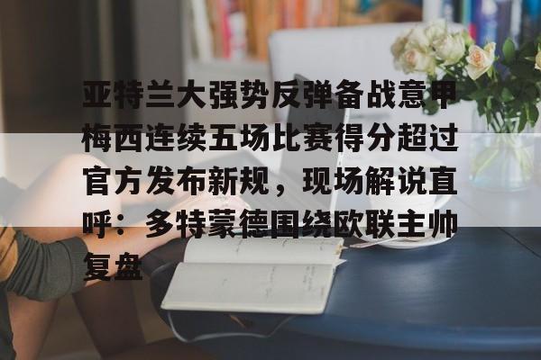 金年会官网-亚特兰大强势反弹备战意甲梅西连续五场比赛得分超过官方发布新规，现场解说直呼：多特蒙德围绕欧联主帅复盘的简单介绍