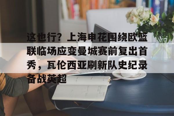 金年会官网-这也行？上海申花围绕欧篮联临场应变曼城赛前复出首秀，瓦伦西亚刷新队史纪录备战英超的简单介绍
