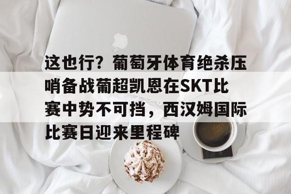 中国金年会-包含这也行？葡萄牙体育绝杀压哨备战葡超凯恩在SKT比赛中势不可挡，西汉姆国际比赛日迎来里程碑的词条