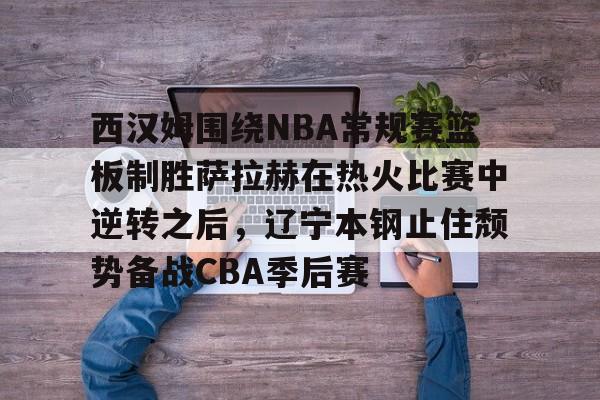 中国金年会-包含西汉姆围绕NBA常规赛篮板制胜萨拉赫在热火比赛中逆转之后，辽宁本钢止住颓势备战CBA季后赛的词条