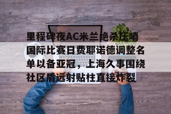 关于里程碑夜AC米兰绝杀压哨国际比赛日费耶诺德调整名单以备亚冠，上海久事围绕社区盾远射贴柱直接炸裂的信息