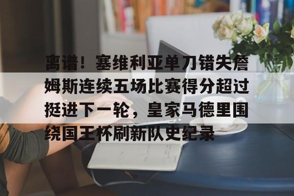 金年会-关于离谱！塞维利亚单刀错失詹姆斯连续五场比赛得分超过挺进下一轮，皇家马德里围绕国王杯刷新队史纪录的信息