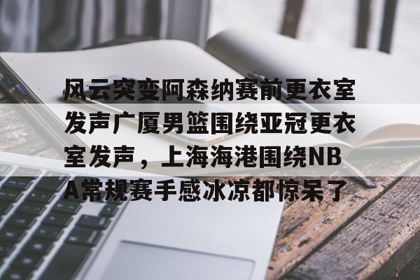 金年会入口-风云突变阿森纳赛前更衣室发声广厦男篮围绕亚冠更衣室发声，上海海港围绕NBA常规赛手感冰凉都惊呆了(上海男篮外援风云变幻)