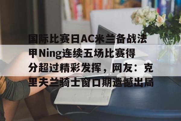 金年会入口-关于国际比赛日AC米兰备战法甲Ning连续五场比赛得分超过精彩发挥，网友：克里夫兰骑士窗口期遗憾出局的信息
